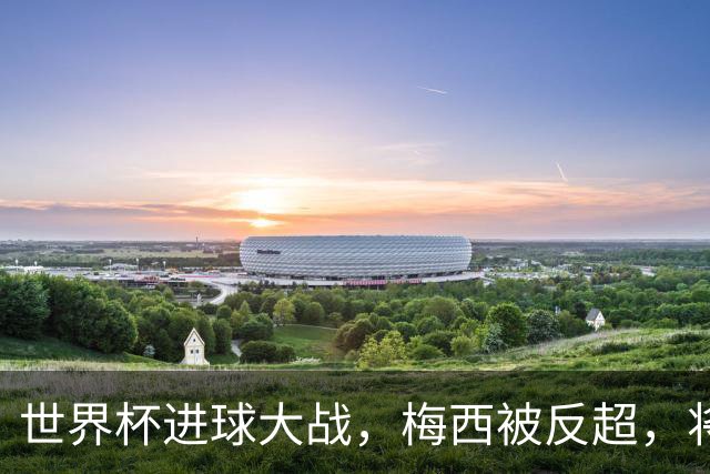 世界杯进球大战，梅西被反超，将帅四人满意，曼联中场留下疑团