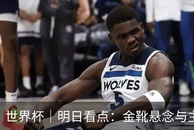 世界杯｜明日看点：金靴悬念与主帅告别交织的季军战