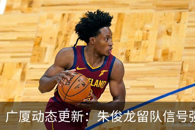广厦动态更新：朱俊龙留队信号强，主力保留情况优先，胡金秋悬念待解