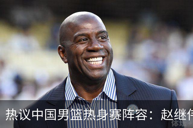 热议中国男篮热身赛阵容：赵继伟担纲老将，广东中锋迎重用良机
