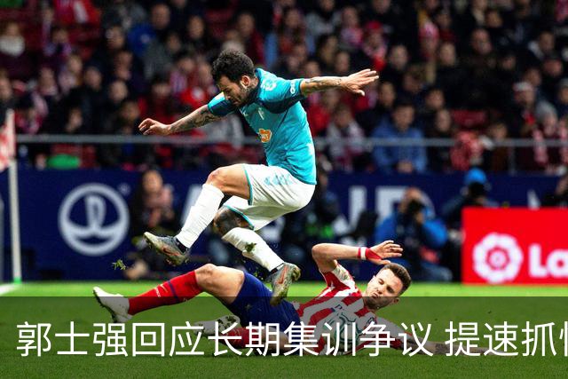 郭士强回应长期集训争议 提速抓快攻成备战重点